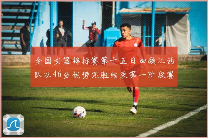 全国女篮锦标赛第十五日回顾江西队以46分优势完胜结束第一阶段赛事