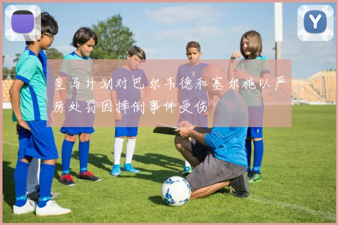 皇马计划对巴尔韦德和塞尔施以严厉处罚因摔倒事件受伤