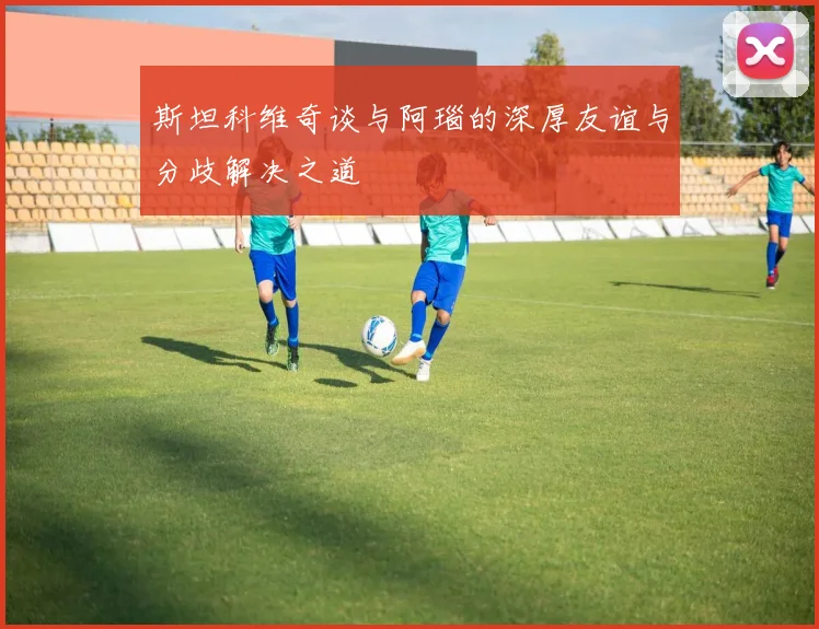 斯坦科维奇谈与阿瑙的深厚友谊与分歧解决之道